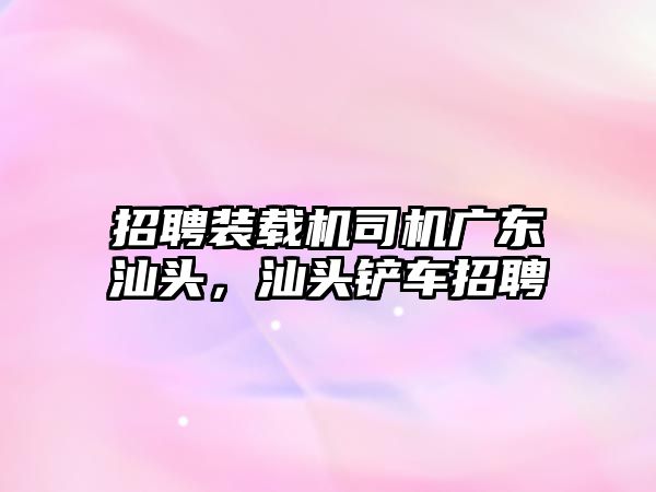 招聘裝載機司機廣東汕頭，汕頭鏟車招聘