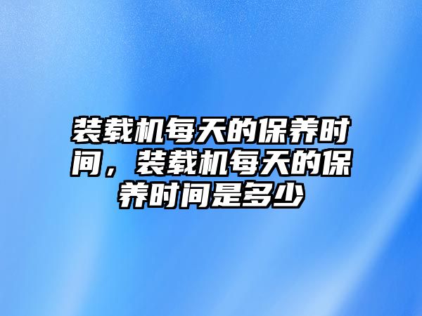 裝載機(jī)每天的保養(yǎng)時(shí)間，裝載機(jī)每天的保養(yǎng)時(shí)間是多少