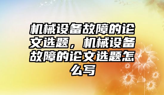 機械設備故障的論文選題，機械設備故障的論文選題怎么寫