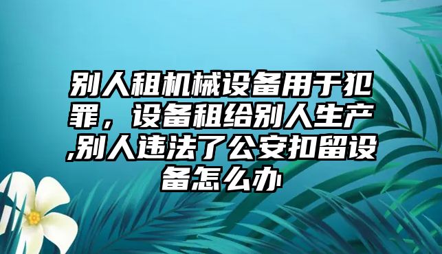 別人租機械設備用于犯罪，設備租給別人生產(chǎn),別人違法了公安扣留設備怎么辦