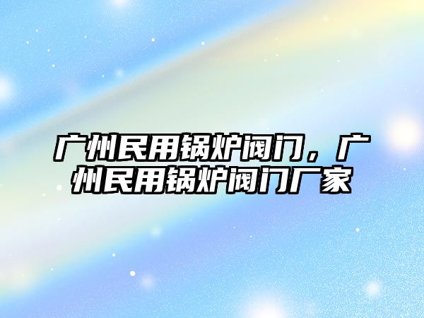 廣州民用鍋爐閥門，廣州民用鍋爐閥門廠家