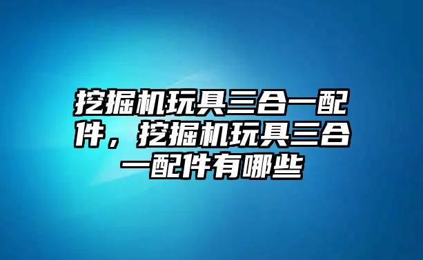 挖掘機(jī)玩具三合一配件，挖掘機(jī)玩具三合一配件有哪些