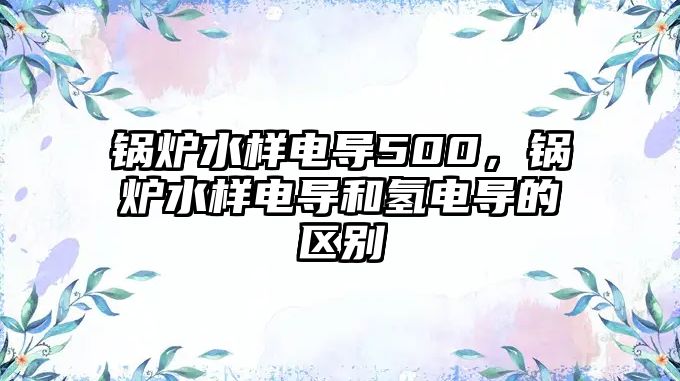 鍋爐水樣電導(dǎo)500，鍋爐水樣電導(dǎo)和氫電導(dǎo)的區(qū)別