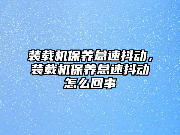 裝載機(jī)保養(yǎng)怠速抖動(dòng)，裝載機(jī)保養(yǎng)怠速抖動(dòng)怎么回事