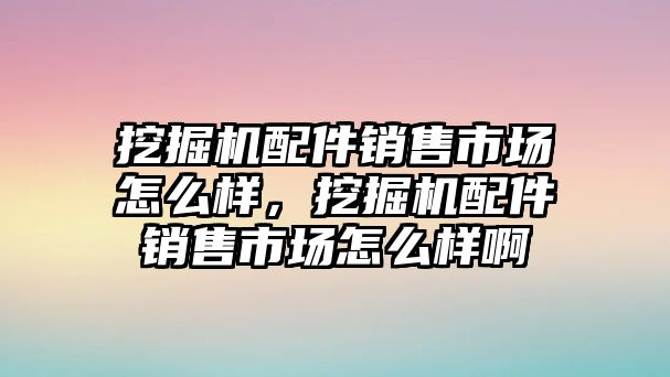 挖掘機配件銷售市場怎么樣，挖掘機配件銷售市場怎么樣啊