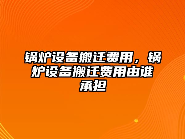 鍋爐設(shè)備搬遷費(fèi)用，鍋爐設(shè)備搬遷費(fèi)用由誰承擔(dān)