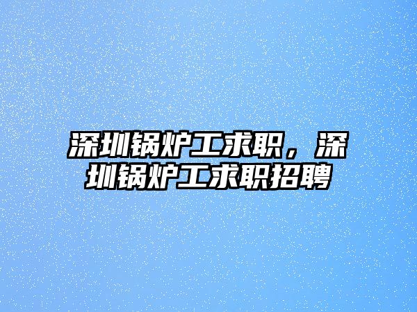 深圳鍋爐工求職，深圳鍋爐工求職招聘