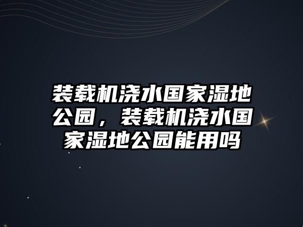 裝載機(jī)澆水國(guó)家濕地公園，裝載機(jī)澆水國(guó)家濕地公園能用嗎