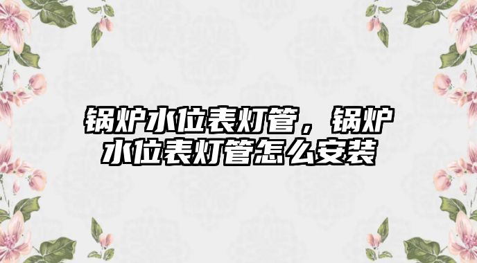 鍋爐水位表燈管，鍋爐水位表燈管怎么安裝