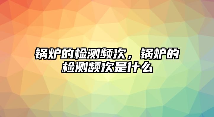 鍋爐的檢測頻次，鍋爐的檢測頻次是什么