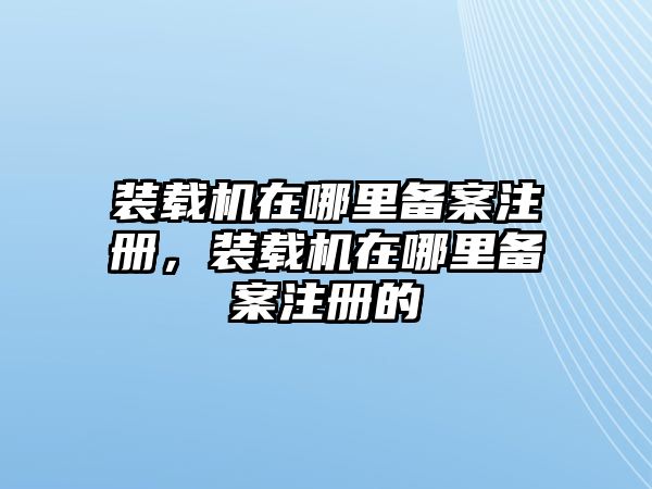 裝載機(jī)在哪里備案注冊，裝載機(jī)在哪里備案注冊的