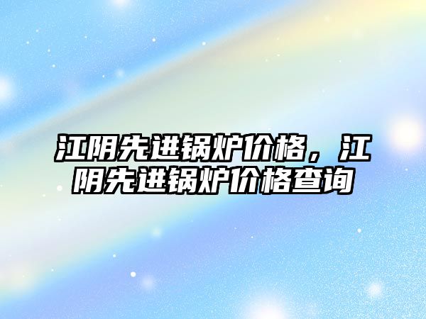 江陰先進鍋爐價格，江陰先進鍋爐價格查詢