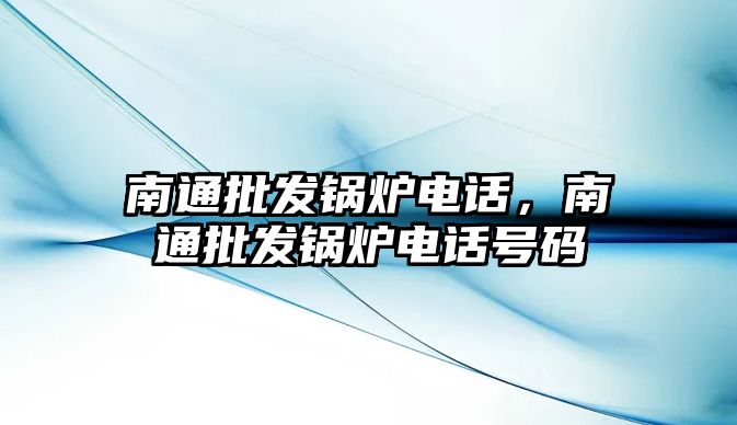 南通批發(fā)鍋爐電話，南通批發(fā)鍋爐電話號(hào)碼