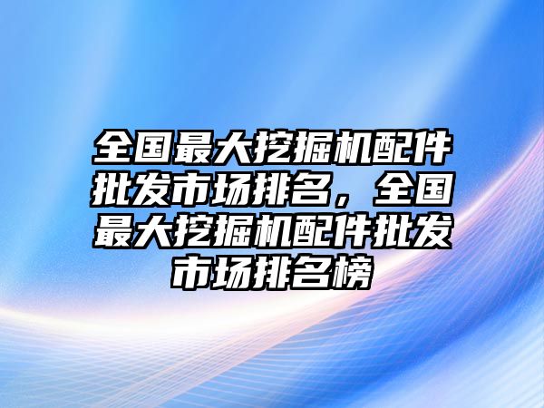 全國最大挖掘機(jī)配件批發(fā)市場排名，全國最大挖掘機(jī)配件批發(fā)市場排名榜