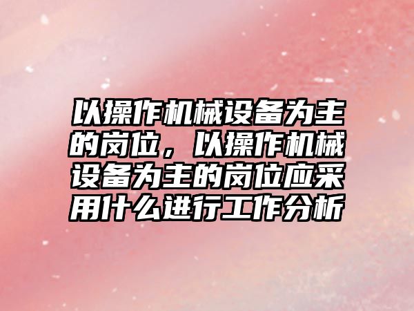 以操作機械設(shè)備為主的崗位，以操作機械設(shè)備為主的崗位應(yīng)采用什么進行工作分析