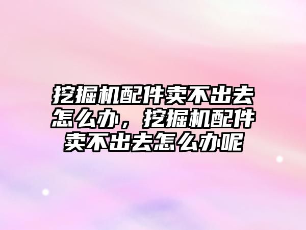 挖掘機配件賣不出去怎么辦，挖掘機配件賣不出去怎么辦呢