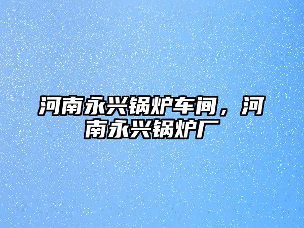 河南永興鍋爐車間，河南永興鍋爐廠