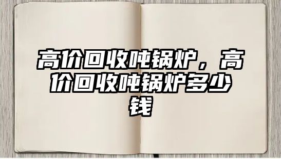 高價(jià)回收噸鍋爐，高價(jià)回收噸鍋爐多少錢