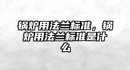 鍋爐用法蘭標(biāo)準(zhǔn)，鍋爐用法蘭標(biāo)準(zhǔn)是什么