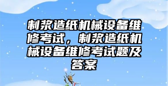 制漿造紙機械設(shè)備維修考試，制漿造紙機械設(shè)備維修考試題及答案