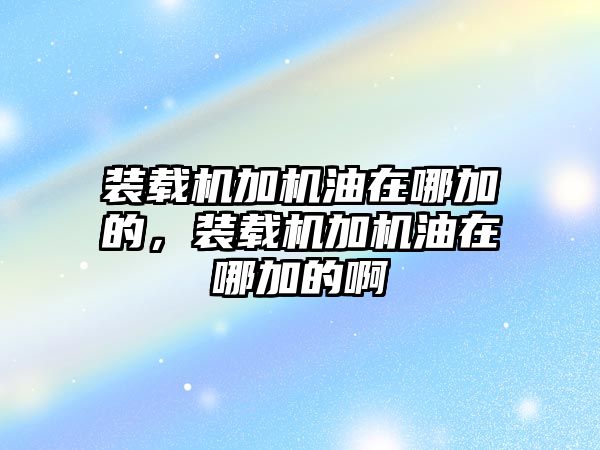 裝載機加機油在哪加的，裝載機加機油在哪加的啊