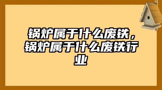 鍋爐屬于什么廢鐵，鍋爐屬于什么廢鐵行業(yè)