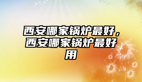 西安哪家鍋爐最好，西安哪家鍋爐最好用