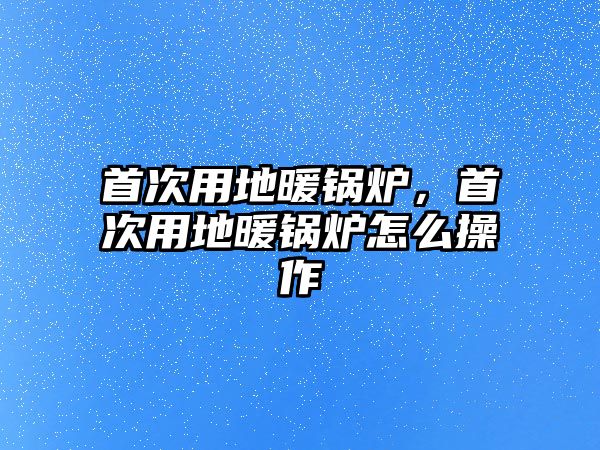 首次用地暖鍋爐，首次用地暖鍋爐怎么操作