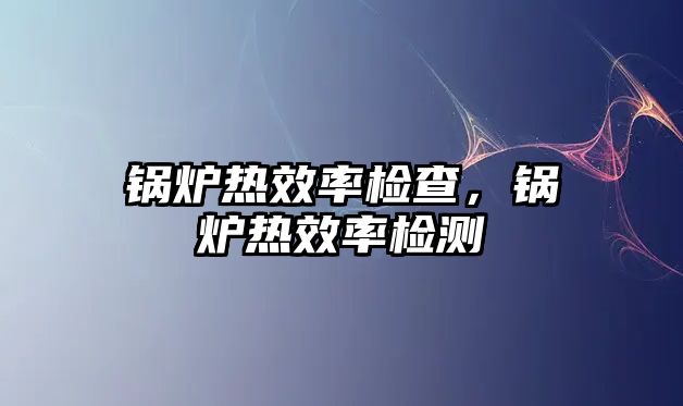 鍋爐熱效率檢查，鍋爐熱效率檢測(cè)