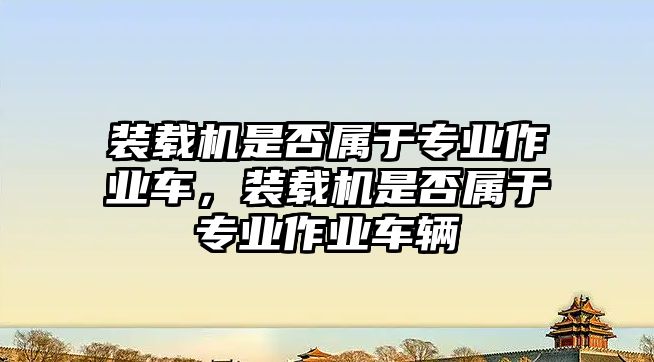 裝載機是否屬于專業(yè)作業(yè)車，裝載機是否屬于專業(yè)作業(yè)車輛