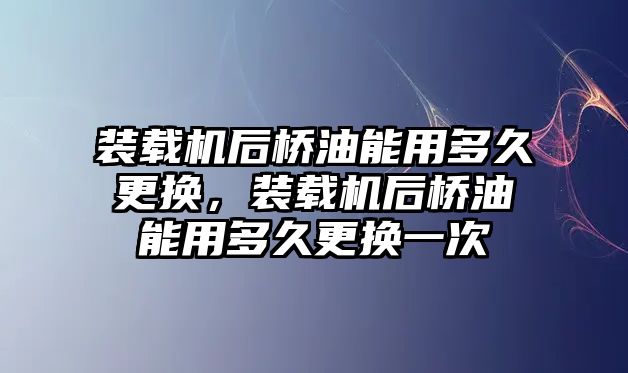 裝載機(jī)后橋油能用多久更換，裝載機(jī)后橋油能用多久更換一次