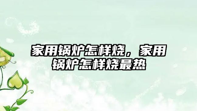 家用鍋爐怎樣燒，家用鍋爐怎樣燒最熱