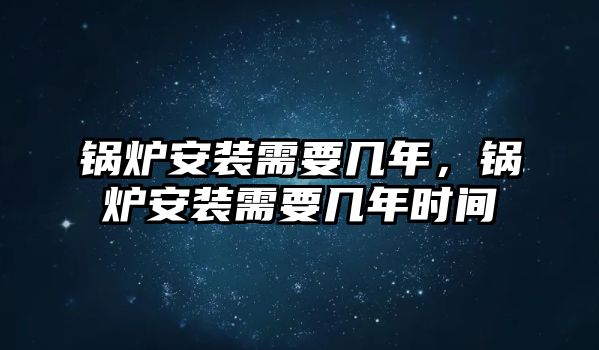 鍋爐安裝需要幾年，鍋爐安裝需要幾年時(shí)間