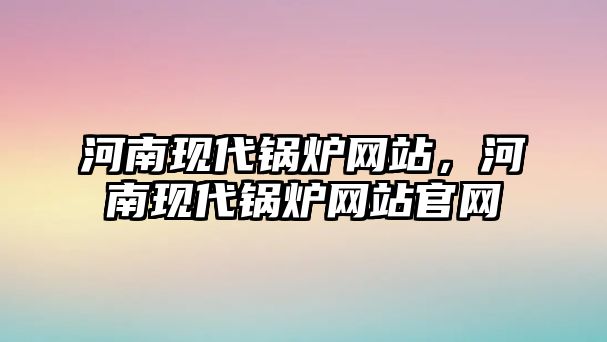 河南現(xiàn)代鍋爐網(wǎng)站，河南現(xiàn)代鍋爐網(wǎng)站官網(wǎng)