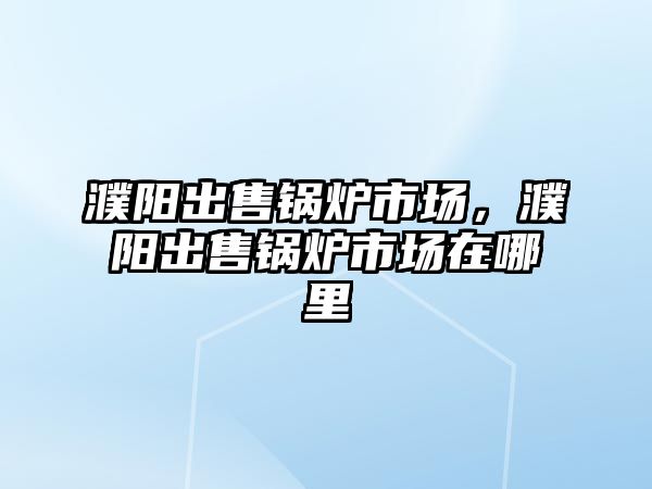 濮陽出售鍋爐市場，濮陽出售鍋爐市場在哪里