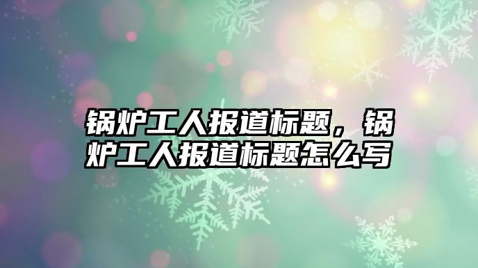 鍋爐工人報(bào)道標(biāo)題，鍋爐工人報(bào)道標(biāo)題怎么寫