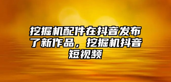 挖掘機(jī)配件在抖音發(fā)布了新作品，挖掘機(jī)抖音短視頻