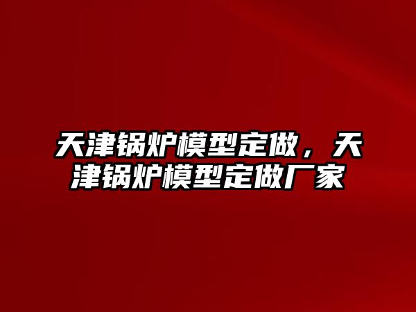 天津鍋爐模型定做，天津鍋爐模型定做廠家