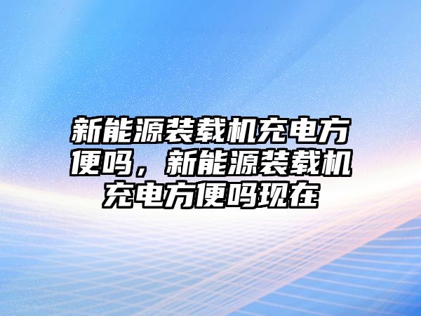 新能源裝載機(jī)充電方便嗎，新能源裝載機(jī)充電方便嗎現(xiàn)在