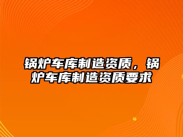 鍋爐車庫(kù)制造資質(zhì)，鍋爐車庫(kù)制造資質(zhì)要求