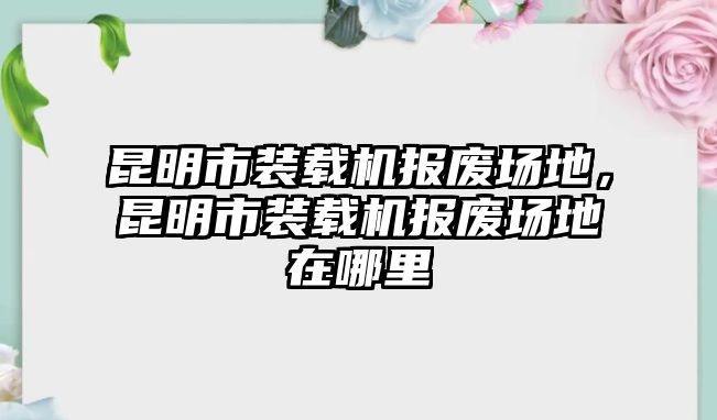 昆明市裝載機報廢場地，昆明市裝載機報廢場地在哪里