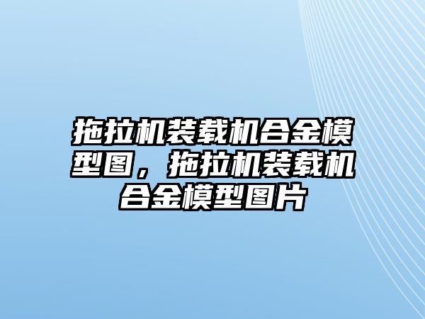 拖拉機(jī)裝載機(jī)合金模型圖，拖拉機(jī)裝載機(jī)合金模型圖片