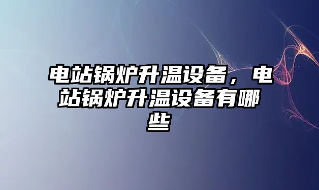 電站鍋爐升溫設備，電站鍋爐升溫設備有哪些