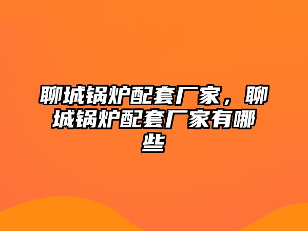 聊城鍋爐配套廠家，聊城鍋爐配套廠家有哪些