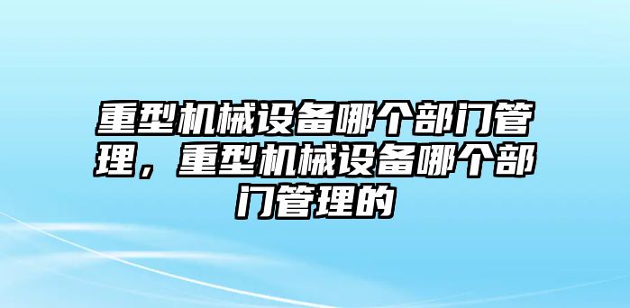 重型機(jī)械設(shè)備哪個(gè)部門管理，重型機(jī)械設(shè)備哪個(gè)部門管理的