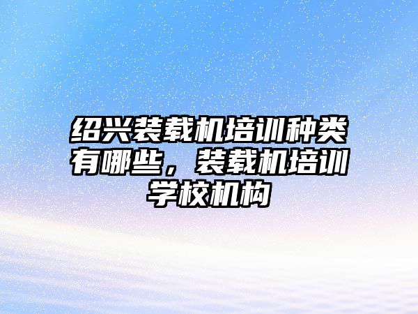 紹興裝載機培訓(xùn)種類有哪些，裝載機培訓(xùn)學(xué)校機構(gòu)