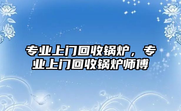 專業(yè)上門(mén)回收鍋爐，專業(yè)上門(mén)回收鍋爐師傅