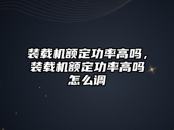 裝載機額定功率高嗎，裝載機額定功率高嗎怎么調