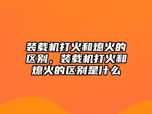 裝載機打火和熄火的區(qū)別，裝載機打火和熄火的區(qū)別是什么