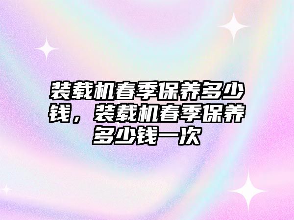 裝載機春季保養(yǎng)多少錢，裝載機春季保養(yǎng)多少錢一次